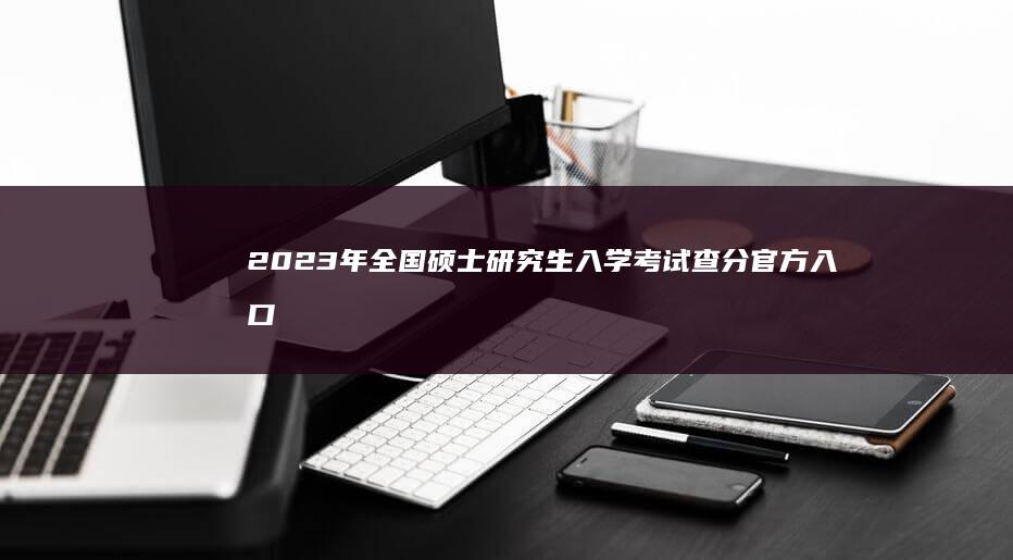 2023年全国硕士研究生入学考试查分官方入口及指南